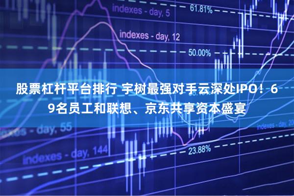 股票杠杆平台排行 宇树最强对手云深处IPO！69名员工和联想、京东共享资本盛宴