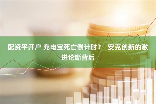配资平开户 充电宝死亡倒计时？  安克创新的激进论断背后