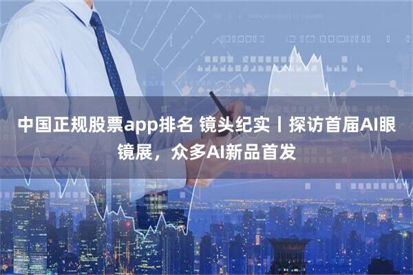 中国正规股票app排名 镜头纪实丨探访首届AI眼镜展，众多AI新品首发