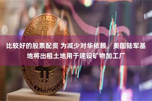 比较好的股票配资 为减少对华依赖，美国陆军基地将出租土地用于建设矿物加工厂